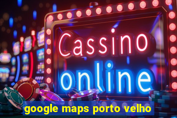 google maps porto velho