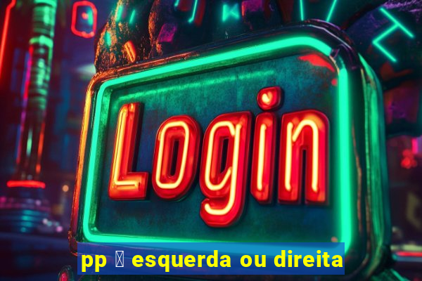 pp 茅 esquerda ou direita