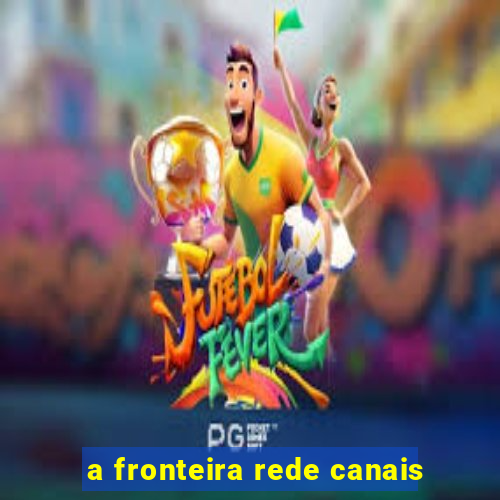 a fronteira rede canais