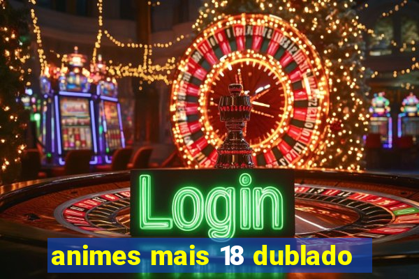 animes mais 18 dublado